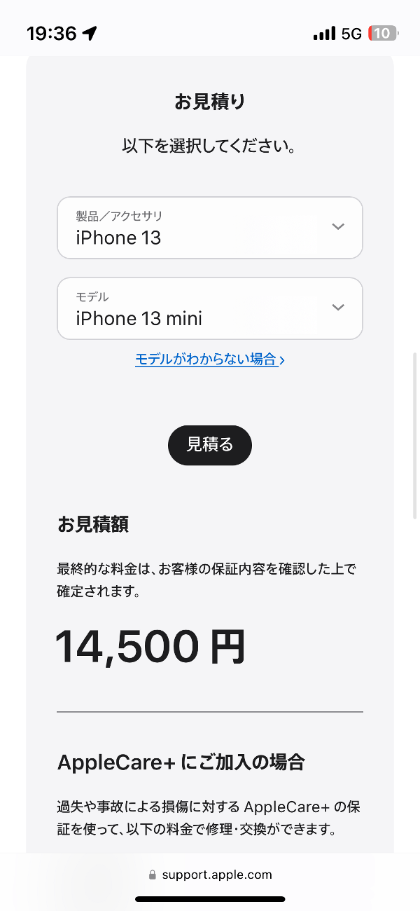 今回のiPhone 13 miniの場合、見積額は14,500円（AppleCare+未加入の場合）。ちなみに金額は機種によって多少前後します