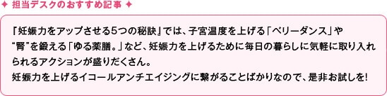 『妊娠力をアップさせる5つの秘訣』では、子宮温度を上げる「ベリーダンス」
や “腎”を鍛える「ゆる薬膳。」など、妊娠力を上げるために毎日の暮らしに気軽に 取り入れられるアクションが盛りだくさん。
妊娠力を上げるイコールアンチエイジングに繋がることばかりなので、是非お試しを！
